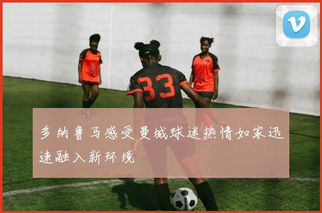 多纳鲁马感受曼城球迷热情如家迅速融入新环境