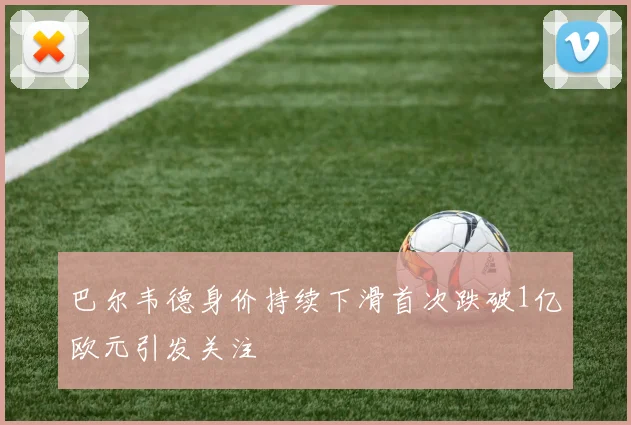 巴尔韦德身价持续下滑首次跌破1亿欧元引发关注