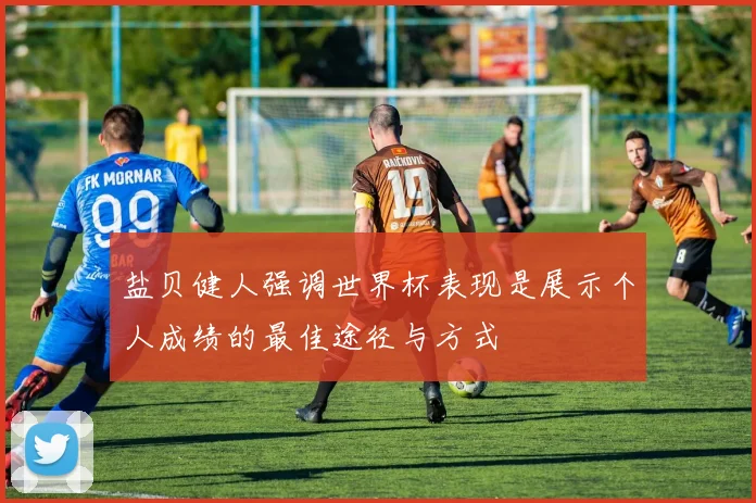 盐贝健人强调世界杯表现是展示个人成绩的最佳途径与方式