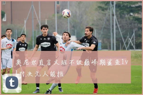 奥尼尔直言文班不敌巅峰期鲨鱼1v1对决无人能挡