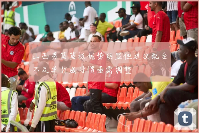 山西男篮篮板优势明显但进攻配合不足单打成习惯亟需调整