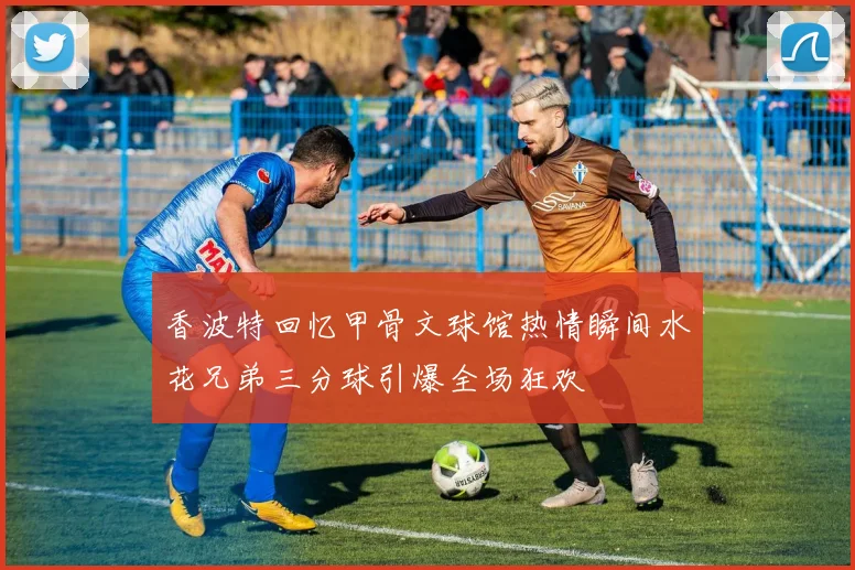 香波特回忆甲骨文球馆热情瞬间水花兄弟三分球引爆全场狂欢