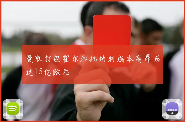 曼联打包霍尔和托纳利成本高昂或达15亿欧元