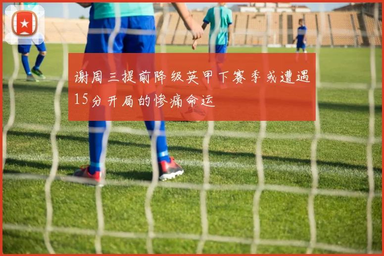 谢周三提前降级英甲下赛季或遭遇15分开局的惨痛命运