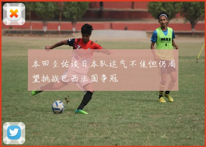 本田圭佑谈日本队运气不佳但仍渴望挑战巴西法国争冠