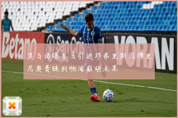 罗马诺曝皇马引进邓弗里斯因穆里尼奥青睐利物浦截胡未果