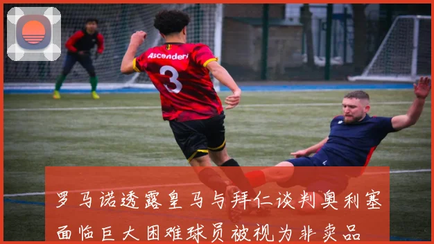 罗马诺透露皇马与拜仁谈判奥利塞面临巨大困难球员被视为非卖品