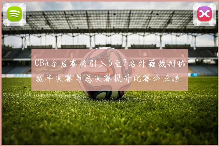 CBA季后赛将引入6至7名外籍裁判执裁半决赛与总决赛提升比赛公正性