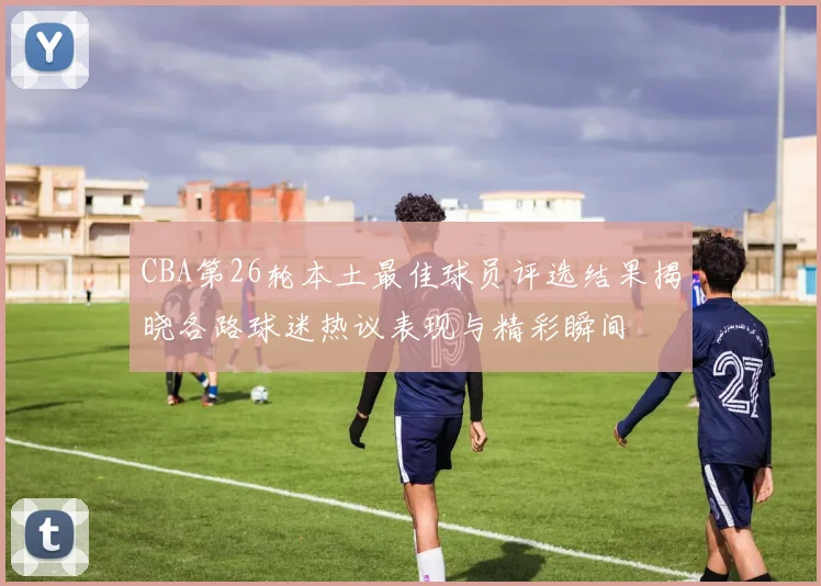 CBA第26轮本土最佳球员评选结果揭晓各路球迷热议表现与精彩瞬间