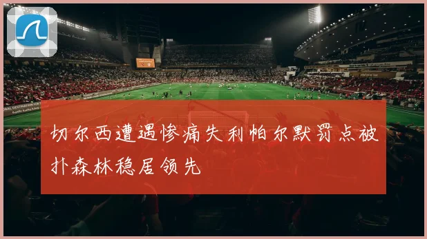 切尔西遭遇惨痛失利帕尔默罚点被扑森林稳居领先