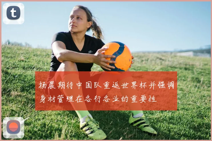 杨晨期待中国队重返世界杯并强调身材管理在各行各业的重要性