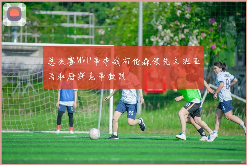 总决赛MVP争夺战布伦森领先文班亚马和唐斯竞争激烈