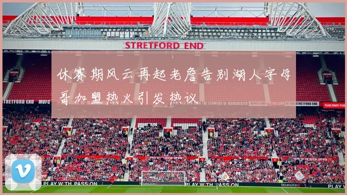 休赛期风云再起老詹告别湖人字母哥加盟热火引发热议
