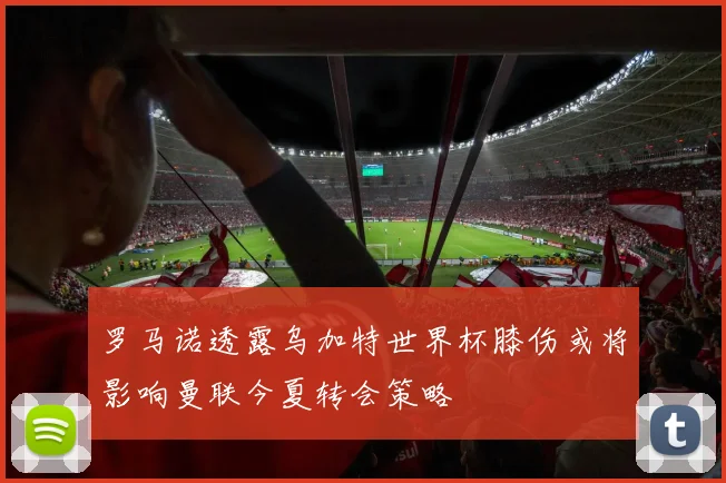 罗马诺透露乌加特世界杯膝伤或将影响曼联今夏转会策略