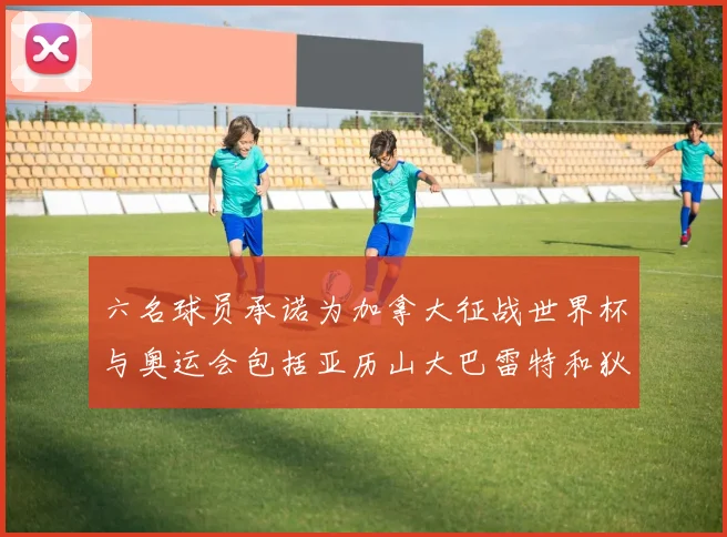 六名球员承诺为加拿大征战世界杯与奥运会包括亚历山大巴雷特和狄龙在内