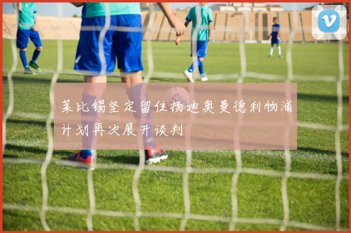 莱比锡坚定留住扬迪奥曼德利物浦计划再次展开谈判