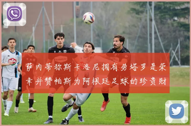 萨内蒂称斯卡洛尼拥有劳塔罗是荣幸并赞帕斯为阿根廷足球的珍贵财富