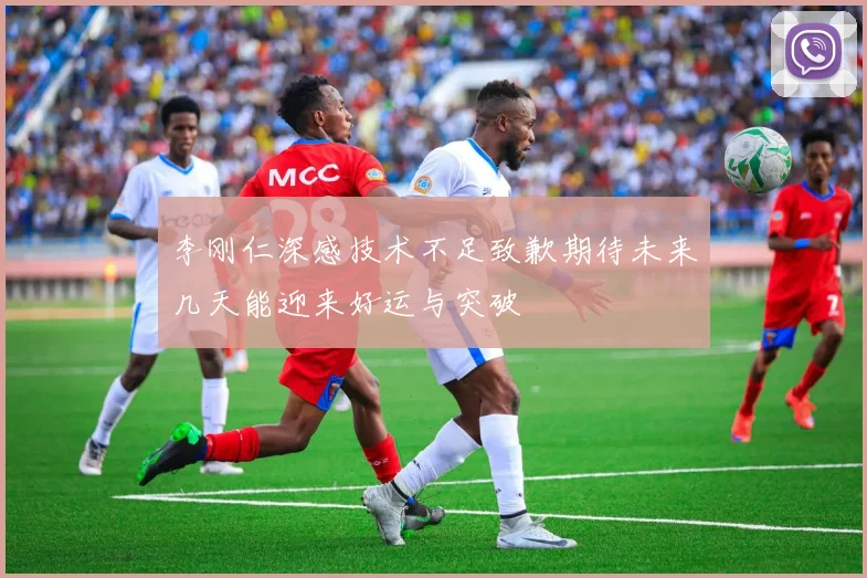 李刚仁深感技术不足致歉期待未来几天能迎来好运与突破