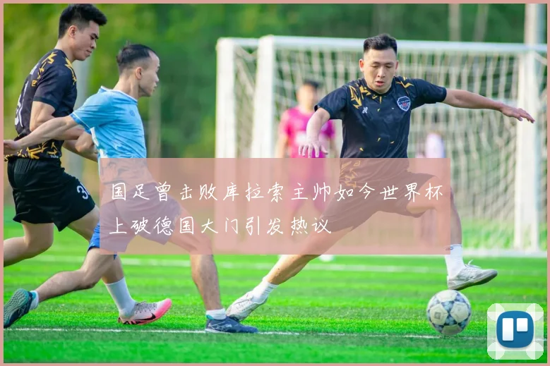 国足曾击败库拉索主帅如今世界杯上破德国大门引发热议
