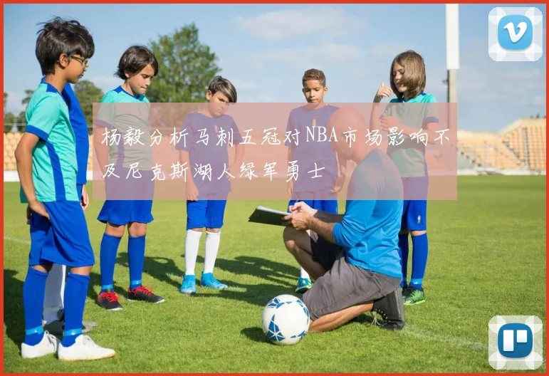 杨毅分析马刺五冠对NBA市场影响不及尼克斯湖人绿军勇士