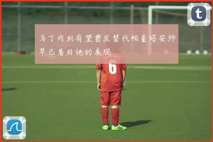 马丁内利有望首发替代帕奎塔安帅早已看好他的表现