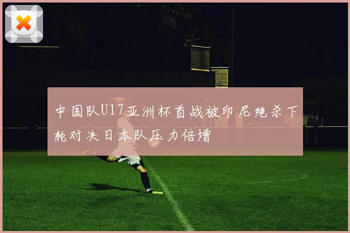 中国队U17亚洲杯首战被印尼绝杀下轮对决日本队压力倍增