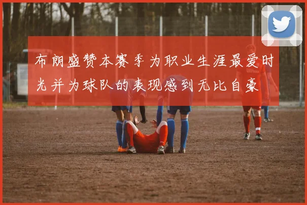 布朗盛赞本赛季为职业生涯最爱时光并为球队的表现感到无比自豪