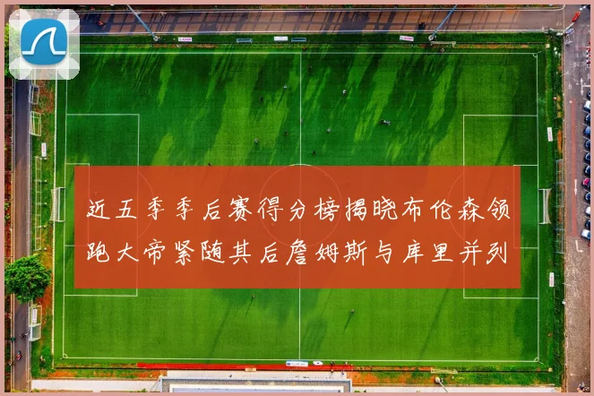 近五季季后赛得分榜揭晓布伦森领跑大帝紧随其后詹姆斯与库里并列第四