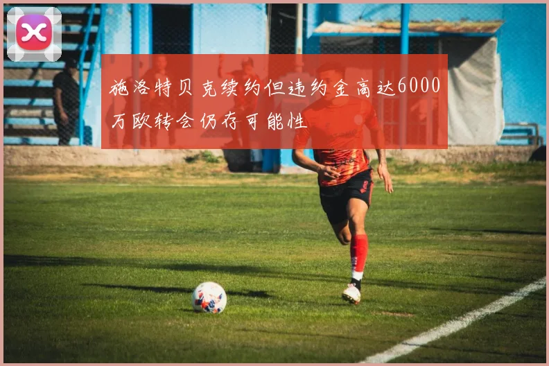 施洛特贝克续约但违约金高达6000万欧转会仍存可能性