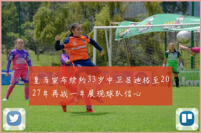 皇马宣布续约33岁中卫吕迪格至2027年再战一年展现球队信心